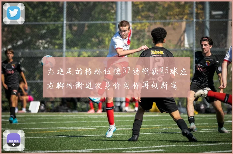 无逆足的格林伍德37场斩获25球左右脚均衡进攻身价或将再创新高
