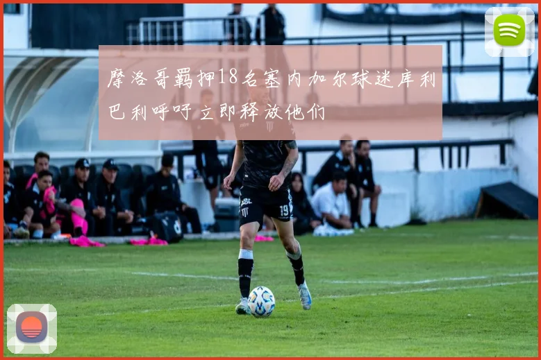 摩洛哥羁押18名塞内加尔球迷库利巴利呼吁立即释放他们