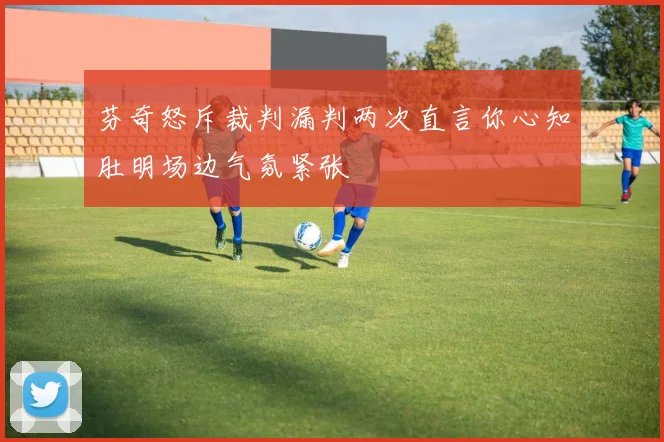 芬奇怒斥裁判漏判两次直言你心知肚明场边气氛紧张