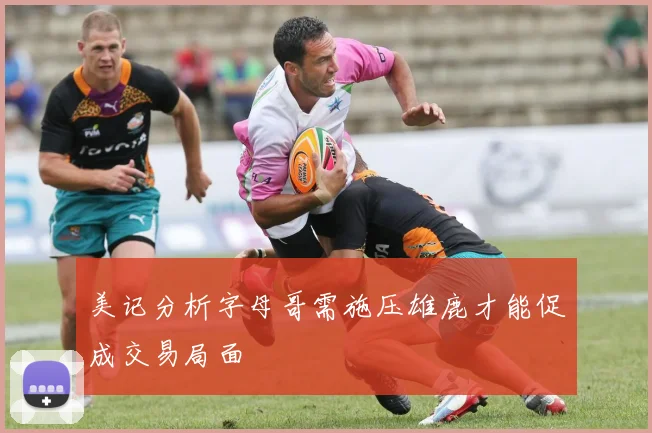 美记分析字母哥需施压雄鹿才能促成交易局面