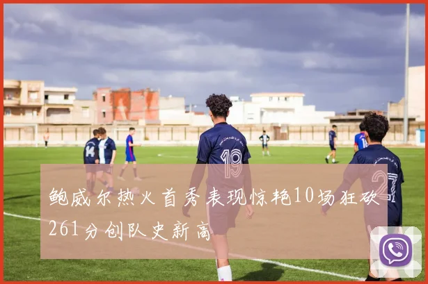 鲍威尔热火首秀表现惊艳10场狂砍261分创队史新高