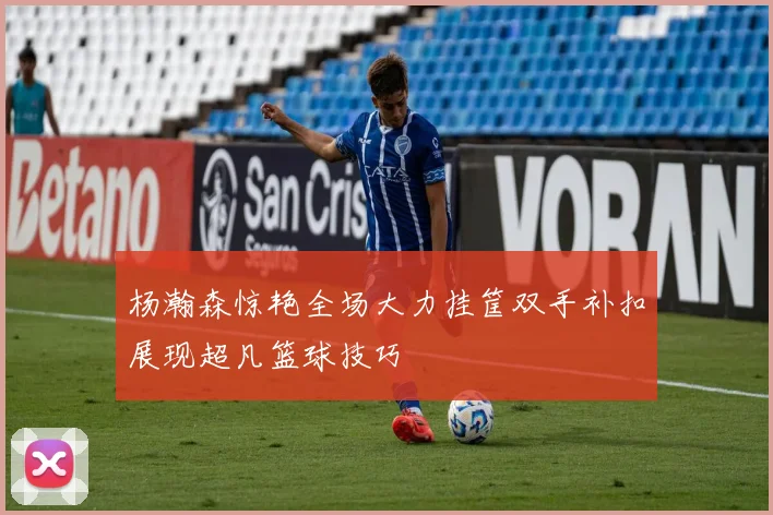 杨瀚森惊艳全场大力挂筐双手补扣展现超凡篮球技巧