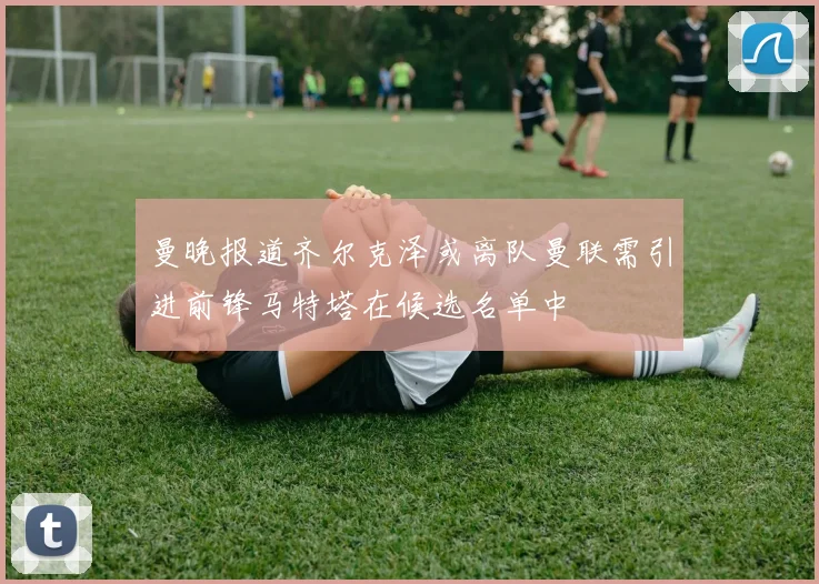 曼晚报道齐尔克泽或离队曼联需引进前锋马特塔在候选名单中