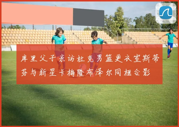 库里父子亲访杜克男篮更衣室斯蒂芬与新星卡梅隆布泽尔同框合影