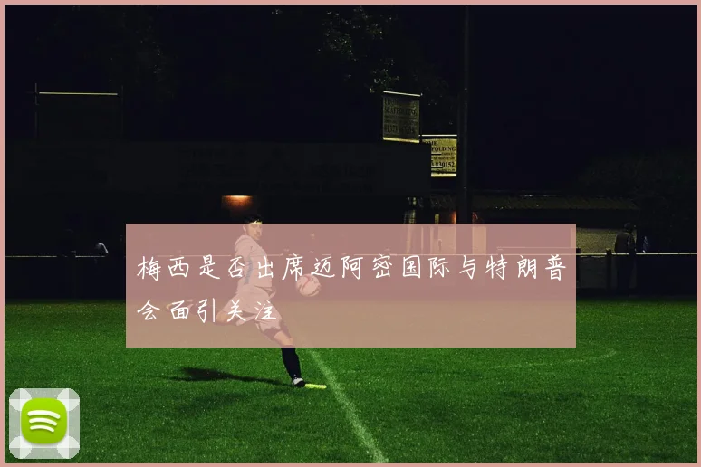 梅西是否出席迈阿密国际与特朗普会面引关注
