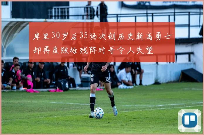 库里30岁后35场次创历史新高勇士却再度败给残阵对手令人失望
