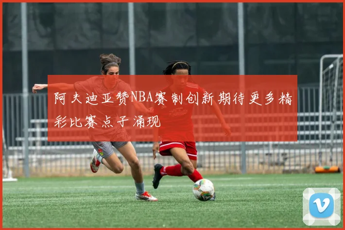 阿夫迪亚赞NBA赛制创新期待更多精彩比赛点子涌现