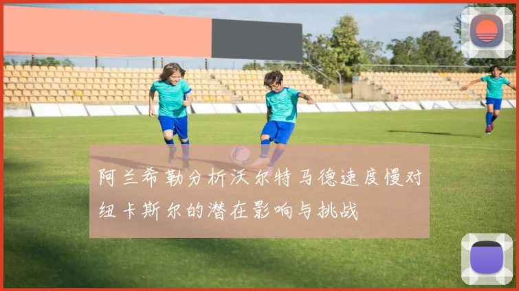 阿兰希勒分析沃尔特马德速度慢对纽卡斯尔的潜在影响与挑战