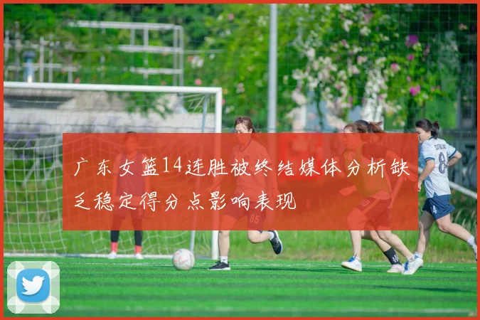 广东女篮14连胜被终结媒体分析缺乏稳定得分点影响表现