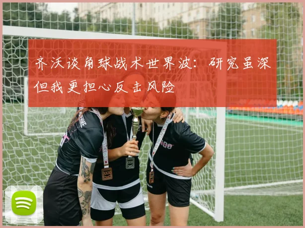 齐沃谈角球战术世界波：研究虽深但我更担心反击风险